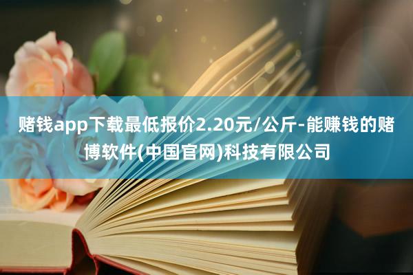 赌钱app下载最低报价2.20元/公斤-能赚钱的赌博软件(中国官网)科技有限公司