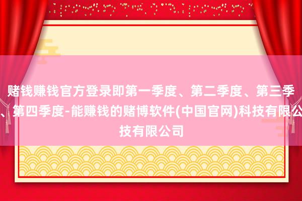 赌钱赚钱官方登录即第一季度、第二季度、第三季度、第四季度-能赚钱的赌博软件(中国官网)科技有限公司