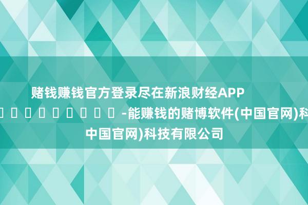 赌钱赚钱官方登录尽在新浪财经APP            													-能赚钱的赌博软件(中国官网)科技有限公司