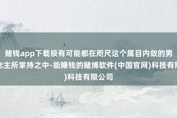 赌钱app下载极有可能都在咫尺这个属目内敛的男东说念主所掌持之中-能赚钱的赌博软件(中国官网)科技有限公司