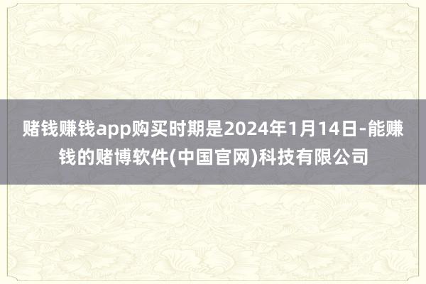 赌钱赚钱app购买时期是2024年1月14日-能赚钱的赌博软件(中国官网)科技有限公司