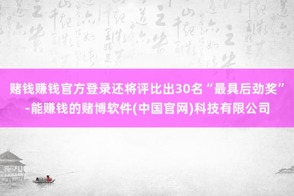 赌钱赚钱官方登录还将评比出30名“最具后劲奖”-能赚钱的赌博软件(中国官网)科技有限公司