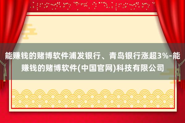 能赚钱的赌博软件浦发银行、青岛银行涨超3%-能赚钱的赌博软件(中国官网)科技有限公司