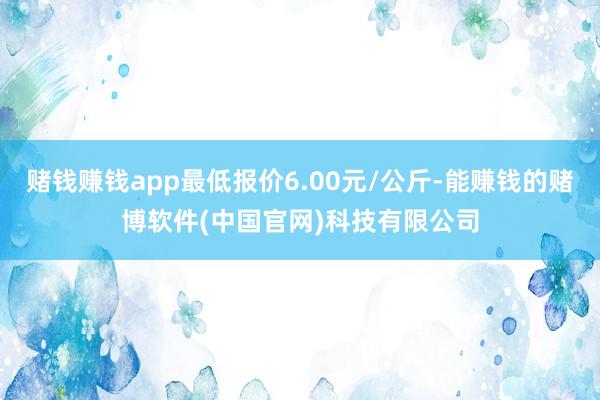 赌钱赚钱app最低报价6.00元/公斤-能赚钱的赌博软件(中国官网)科技有限公司