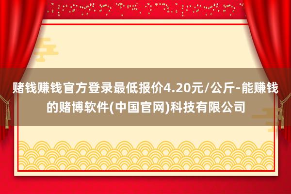 赌钱赚钱官方登录最低报价4.20元/公斤-能赚钱的赌博软件(中国官网)科技有限公司