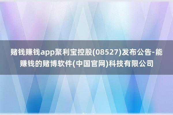 赌钱赚钱app聚利宝控股(08527)发布公告-能赚钱的赌博软件(中国官网)科技有限公司