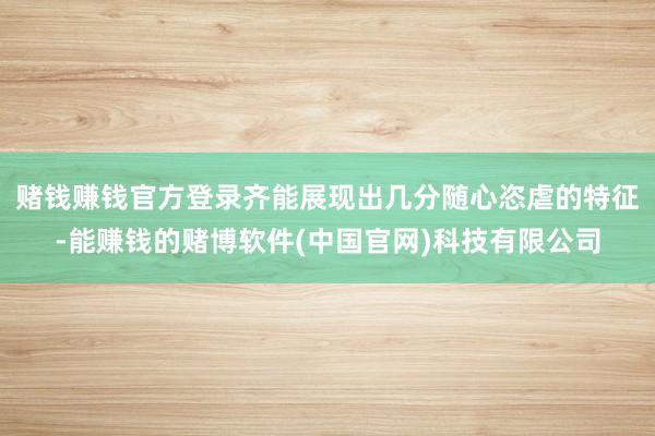 赌钱赚钱官方登录齐能展现出几分随心恣虐的特征-能赚钱的赌博软件(中国官网)科技有限公司