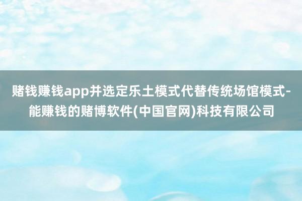 赌钱赚钱app并选定乐土模式代替传统场馆模式-能赚钱的赌博软件(中国官网)科技有限公司