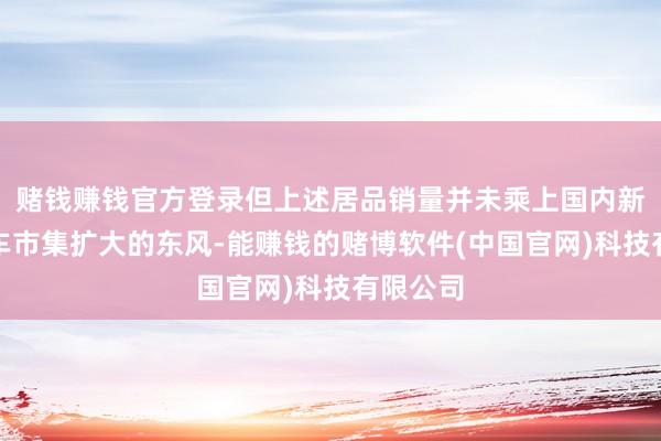 赌钱赚钱官方登录但上述居品销量并未乘上国内新能源汽车市集扩大的东风-能赚钱的赌博软件(中国官网)科技有限公司