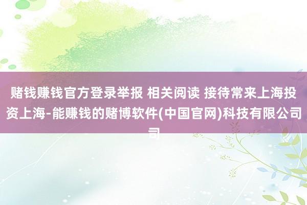 赌钱赚钱官方登录举报 相关阅读 接待常来上海投资上海-能赚钱的赌博软件(中国官网)科技有限公司