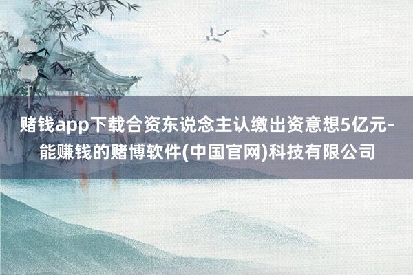 赌钱app下载合资东说念主认缴出资意想5亿元-能赚钱的赌博软件(中国官网)科技有限公司