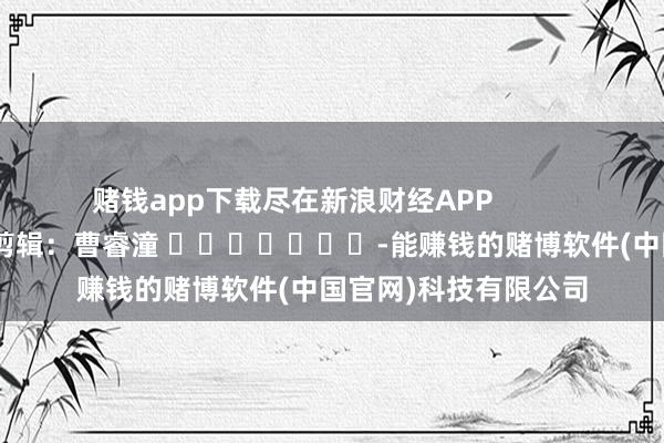 赌钱app下载尽在新浪财经APP            						包袱剪辑：曹睿潼 							-能赚钱的赌博软件(中国官网)科技有限公司