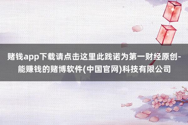 赌钱app下载请点击这里此践诺为第一财经原创-能赚钱的赌博软件(中国官网)科技有限公司