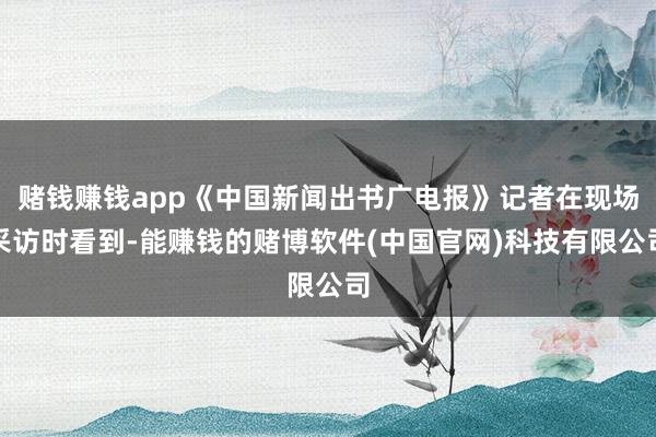 赌钱赚钱app《中国新闻出书广电报》记者在现场采访时看到-能赚钱的赌博软件(中国官网)科技有限公司