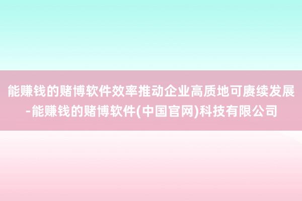 能赚钱的赌博软件效率推动企业高质地可赓续发展-能赚钱的赌博软件(中国官网)科技有限公司