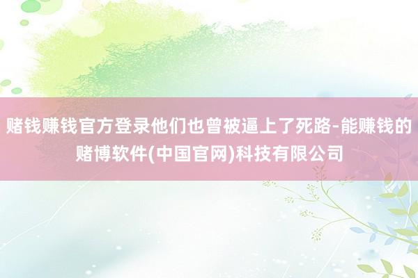 赌钱赚钱官方登录他们也曾被逼上了死路-能赚钱的赌博软件(中国官网)科技有限公司