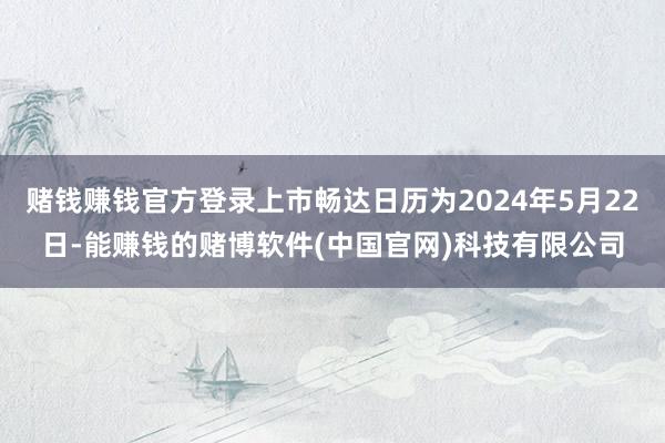 赌钱赚钱官方登录上市畅达日历为2024年5月22日-能赚钱的赌博软件(中国官网)科技有限公司