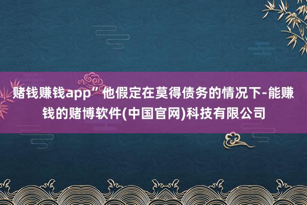 赌钱赚钱app”他假定在莫得债务的情况下-能赚钱的赌博软件(中国官网)科技有限公司