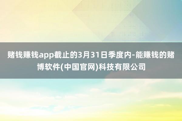 赌钱赚钱app截止的3月31日季度内-能赚钱的赌博软件(中国官网)科技有限公司