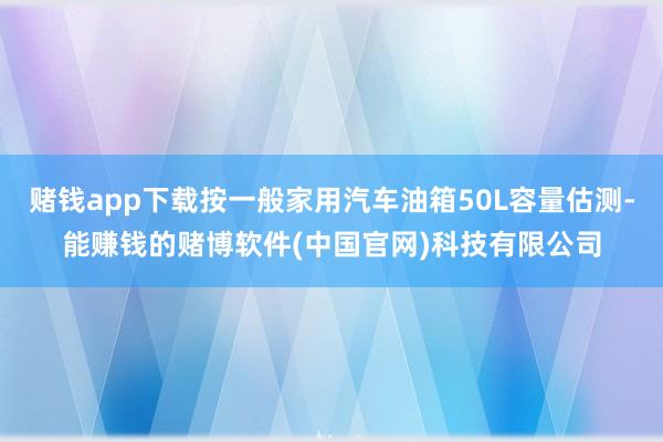 赌钱app下载按一般家用汽车油箱50L容量估测-能赚钱的赌博软件(中国官网)科技有限公司