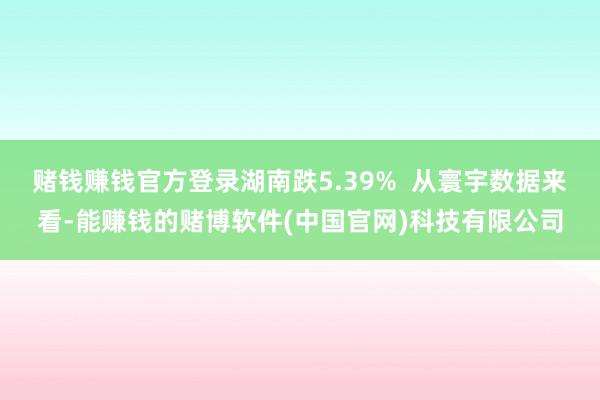 赌钱赚钱官方登录湖南跌5.39%  从寰宇数据来看-能赚钱的赌博软件(中国官网)科技有限公司