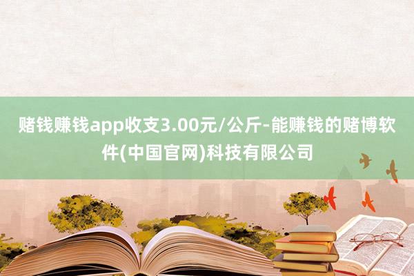 赌钱赚钱app收支3.00元/公斤-能赚钱的赌博软件(中国官网)科技有限公司