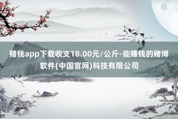 赌钱app下载收支18.00元/公斤-能赚钱的赌博软件(中国官网)科技有限公司