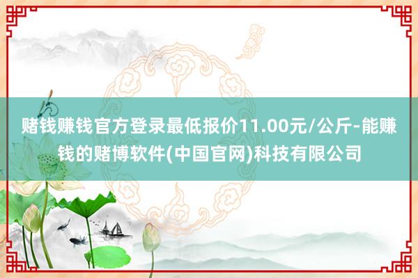 赌钱赚钱官方登录最低报价11.00元/公斤-能赚钱的赌博软件(中国官网)科技有限公司