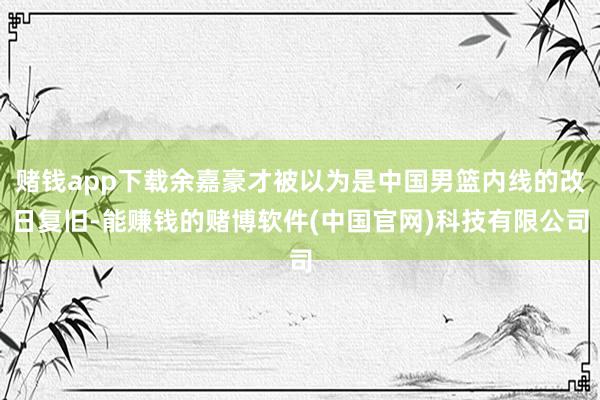 赌钱app下载余嘉豪才被以为是中国男篮内线的改日复旧-能赚钱的赌博软件(中国官网)科技有限公司