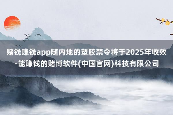 赌钱赚钱app随内地的塑胶禁令将于2025年收效-能赚钱的赌博软件(中国官网)科技有限公司