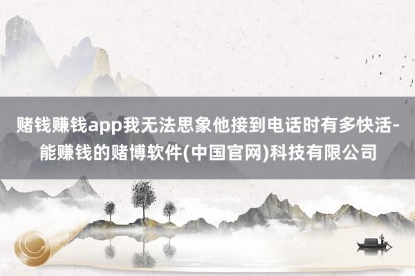 赌钱赚钱app我无法思象他接到电话时有多快活-能赚钱的赌博软件(中国官网)科技有限公司