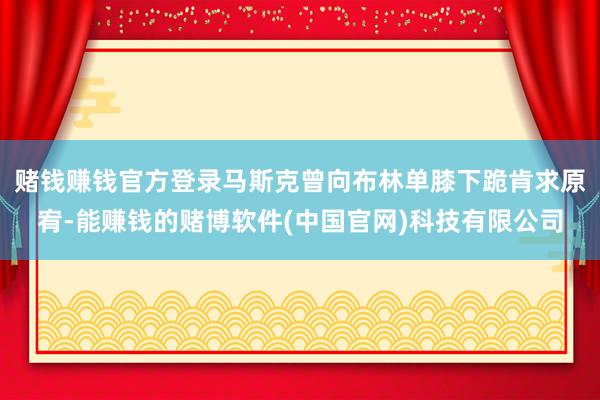 赌钱赚钱官方登录马斯克曾向布林单膝下跪肯求原宥-能赚钱的赌博软件(中国官网)科技有限公司