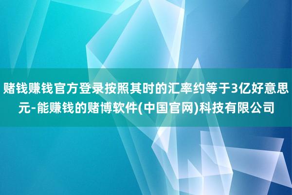 赌钱赚钱官方登录按照其时的汇率约等于3亿好意思元-能赚钱的赌博软件(中国官网)科技有限公司