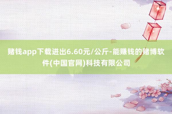 赌钱app下载进出6.60元/公斤-能赚钱的赌博软件(中国官网)科技有限公司