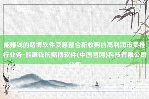 能赚钱的赌博软件受惠整合新收购的高利润市集推行业务-能赚钱的赌博软件(中国官网)科技有限公司