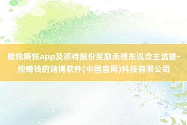 赌钱赚钱app及须待股份奖励承授东说念主选拔-能赚钱的赌博软件(中国官网)科技有限公司