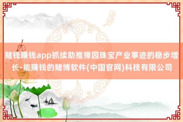 赌钱赚钱app抓续助推豫园珠宝产业事迹的稳步增长-能赚钱的赌博软件(中国官网)科技有限公司