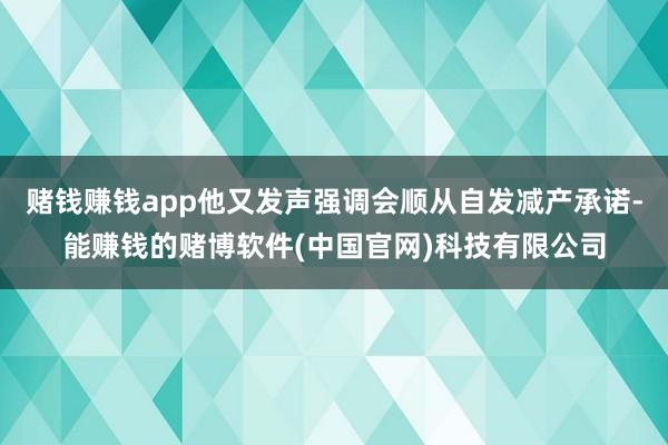 赌钱赚钱app他又发声强调会顺从自发减产承诺-能赚钱的赌博软件(中国官网)科技有限公司