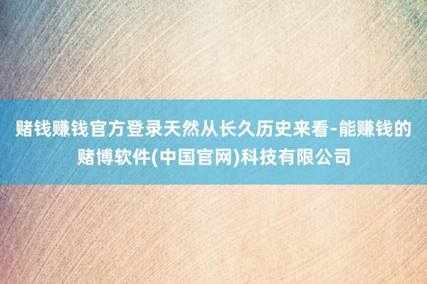 赌钱赚钱官方登录　　天然从长久历史来看-能赚钱的赌博软件(中国官网)科技有限公司