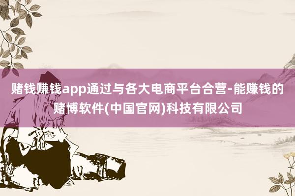 赌钱赚钱app通过与各大电商平台合营-能赚钱的赌博软件(中国官网)科技有限公司