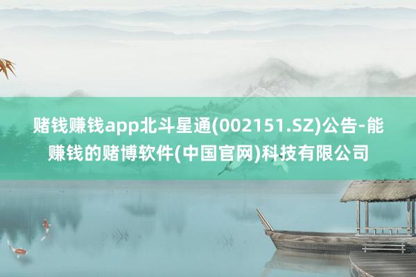 赌钱赚钱app北斗星通(002151.SZ)公告-能赚钱的赌博软件(中国官网)科技有限公司