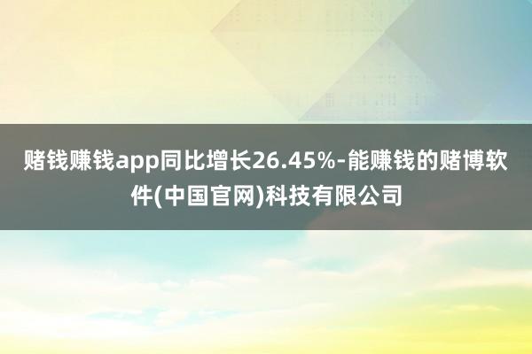 赌钱赚钱app同比增长26.45%-能赚钱的赌博软件(中国官网)科技有限公司