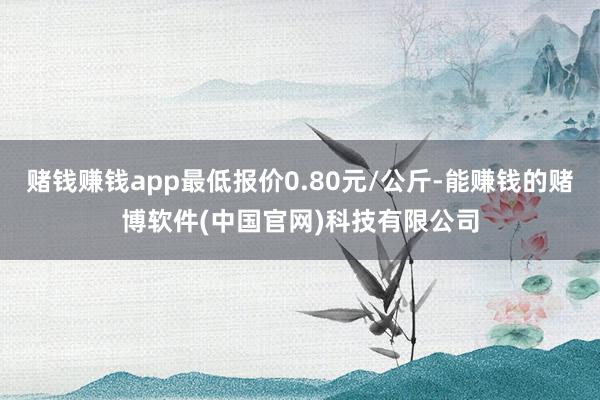 赌钱赚钱app最低报价0.80元/公斤-能赚钱的赌博软件(中国官网)科技有限公司