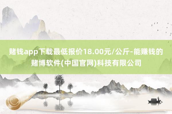 赌钱app下载最低报价18.00元/公斤-能赚钱的赌博软件(中国官网)科技有限公司