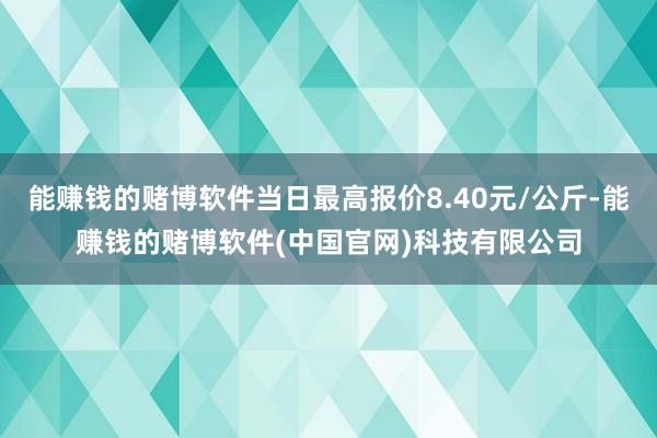 能赚钱的赌博软件当日最高报价8.40元/公斤-能赚钱的赌博软件(中国官网)科技有限公司