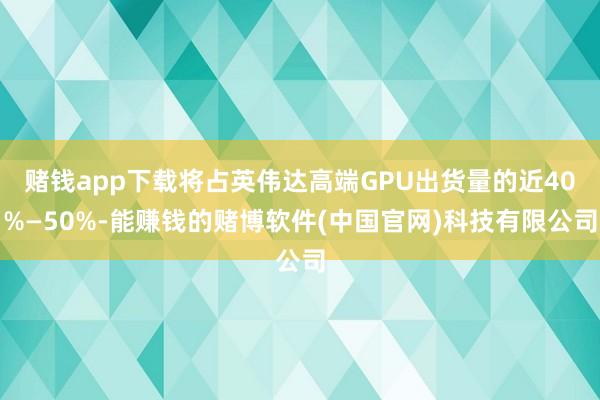 赌钱app下载将占英伟达高端GPU出货量的近40%—50%-能赚钱的赌博软件(中国官网)科技有限公司