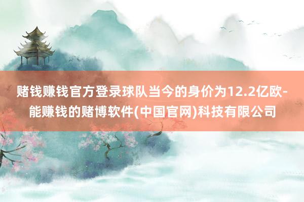 赌钱赚钱官方登录球队当今的身价为12.2亿欧-能赚钱的赌博软件(中国官网)科技有限公司