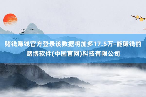 赌钱赚钱官方登录该数据将加多17.5万-能赚钱的赌博软件(中国官网)科技有限公司