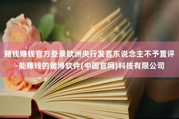 赌钱赚钱官方登录　　欧洲央行发言东说念主不予置评-能赚钱的赌博软件(中国官网)科技有限公司