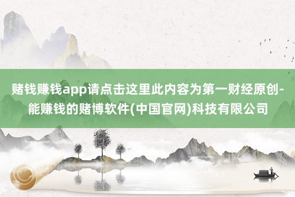 赌钱赚钱app请点击这里此内容为第一财经原创-能赚钱的赌博软件(中国官网)科技有限公司